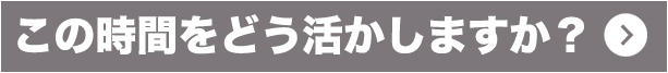 この時間をどう活かしますか?